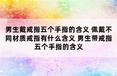 男生戴戒指五个手指的含义 佩戴不同材质戒指有什么含义 男生带戒指五个手指的含义